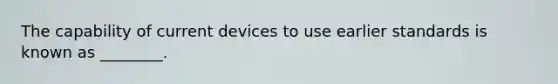 The capability of current devices to use earlier standards is known as ________.