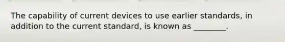 The capability of current devices to use earlier standards, in addition to the current standard, is known as ________.