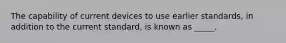 The capability of current devices to use earlier standards, in addition to the current standard, is known as _____.