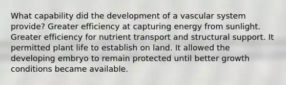 What capability did the development of a vascular system provide? Greater efficiency at capturing energy from sunlight. Greater efficiency for nutrient transport and structural support. It permitted plant life to establish on land. It allowed the developing embryo to remain protected until better growth conditions became available.