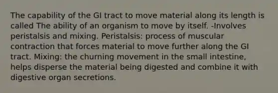 The capability of the GI tract to move material along its length is called The ability of an organism to move by itself. -Involves peristalsis and mixing. Peristalsis: process of muscular contraction that forces material to move further along the GI tract. Mixing: the churning movement in <a href='https://www.questionai.com/knowledge/kt623fh5xn-the-small-intestine' class='anchor-knowledge'>the small intestine</a>, helps disperse the material being digested and combine it with digestive organ secretions.