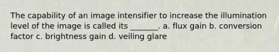 The capability of an image intensifier to increase the illumination level of the image is called its _______. a. flux gain b. conversion factor c. brightness gain d. veiling glare