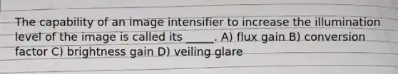 The capability of an image intensifier to increase the illumination level of the image is called its _____. A) flux gain B) conversion factor C) brightness gain D) veiling glare