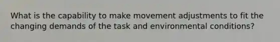 What is the capability to make movement adjustments to fit the changing demands of the task and environmental conditions?