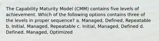 The Capability Maturity Model (CMM) contains five levels of achievement. Which of the following options contains three of the levels in proper sequence? a. Managed, Defined, Repeatable b. Initial, Managed, Repeatable c. Initial, Managed, Defined d. Defined, Managed, Optimized