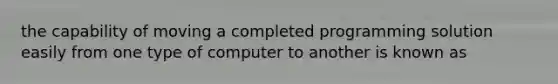 the capability of moving a completed programming solution easily from one type of computer to another is known as