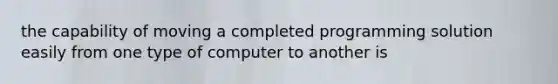 the capability of moving a completed programming solution easily from one type of computer to another is