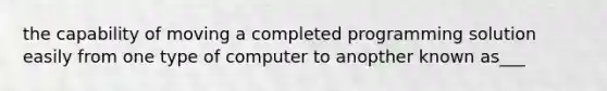 the capability of moving a completed programming solution easily from one type of computer to anopther known as___