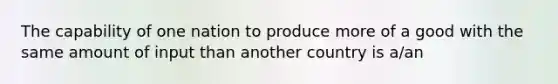 The capability of one nation to produce more of a good with the same amount of input than another country is a/an