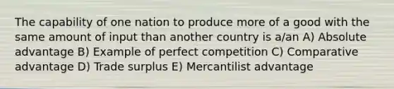 The capability of one nation to produce more of a good with the same amount of input than another country is a/an A) Absolute advantage B) Example of perfect competition C) Comparative advantage D) Trade surplus E) Mercantilist advantage