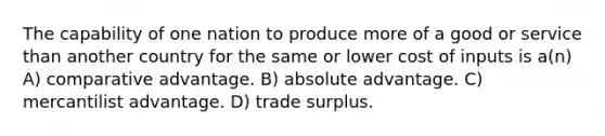 The capability of one nation to produce more of a good or service than another country for the same or lower cost of inputs is a(n) A) comparative advantage. B) absolute advantage. C) mercantilist advantage. D) trade surplus.