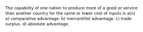 The capability of one nation to produce more of a good or service than another country for the same or lower cost of inputs is a(n) a) comparative advantage. b) mercantilist advantage. c) trade surplus. d) absolute advantage.