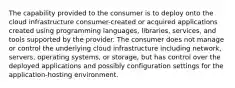 The capability provided to the consumer is to deploy onto the cloud infrastructure consumer-created or acquired applications created using programming languages, libraries, services, and tools supported by the provider. The consumer does not manage or control the underlying cloud infrastructure including network, servers, operating systems, or storage, but has control over the deployed applications and possibly configuration settings for the application-hosting environment.