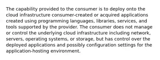 The capability provided to the consumer is to deploy onto the cloud infrastructure consumer-created or acquired applications created using programming languages, libraries, services, and tools supported by the provider. The consumer does not manage or control the underlying cloud infrastructure including network, servers, operating systems, or storage, but has control over the deployed applications and possibly configuration settings for the application-hosting environment.