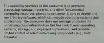 The capability provided to the consumer is to provision processing, storage, networks, and other fundamental computing resources where the consumer is able to deploy and run arbitrary software, which can include operating systems and applications. The consumer does not manage or control the underlying cloud infrastructure but has control over operating systems, storage, and deployed applications; and possible limited control of select networking components (e.g., host firewalls).