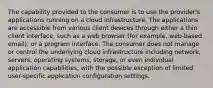 The capability provided to the consumer is to use the provider's applications running on a cloud infrastructure. The applications are accessible from various client devices through either a thin client interface, such as a web browser (for example, web-based email), or a program interface. The consumer does not manage or control the underlying cloud infrastructure including network, servers, operating systems, storage, or even individual application capabilities, with the possible exception of limited user-specific application configuration settings.