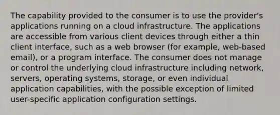 The capability provided to the consumer is to use the provider's applications running on a cloud infrastructure. The applications are accessible from various client devices through either a thin client interface, such as a web browser (for example, web-based email), or a program interface. The consumer does not manage or control the underlying cloud infrastructure including network, servers, operating systems, storage, or even individual application capabilities, with the possible exception of limited user-specific application configuration settings.