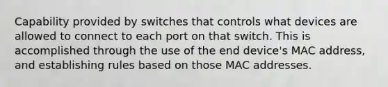 Capability provided by switches that controls what devices are allowed to connect to each port on that switch. This is accomplished through the use of the end device's MAC address, and establishing rules based on those MAC addresses.