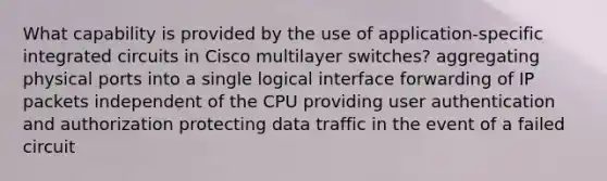 What capability is provided by the use of application-specific integrated circuits in Cisco multilayer switches? aggregating physical ports into a single logical interface forwarding of IP packets independent of the CPU providing user authentication and authorization protecting data traffic in the event of a failed circuit