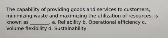 The capability of providing goods and services to customers, minimizing waste and maximizing the utilization of resources, is known as ________. a. Reliability b. Operational efficiency c. Volume flexibility d. Sustainability