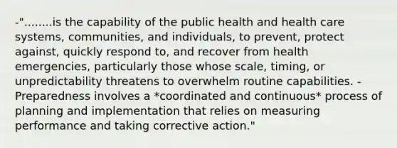 -"........is the capability of the public health and health care systems, communities, and individuals, to prevent, protect against, quickly respond to, and recover from health emergencies, particularly those whose scale, timing, or unpredictability threatens to overwhelm routine capabilities. -Preparedness involves a *coordinated and continuous* process of planning and implementation that relies on measuring performance and taking corrective action."