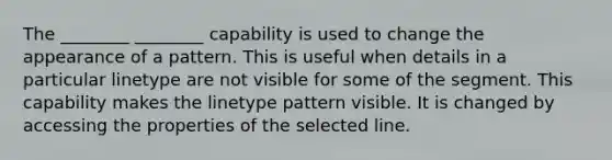 The ________ ________ capability is used to change the appearance of a pattern. This is useful when details in a particular linetype are not visible for some of the segment. This capability makes the linetype pattern visible. It is changed by accessing the properties of the selected line.