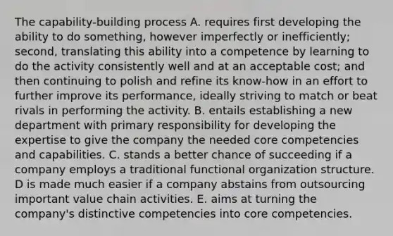 The capability-building process A. requires first developing the ability to do something, however imperfectly or inefficiently; second, translating this ability into a competence by learning to do the activity consistently well and at an acceptable cost; and then continuing to polish and refine its know-how in an effort to further improve its performance, ideally striving to match or beat rivals in performing the activity. B. entails establishing a new department with primary responsibility for developing the expertise to give the company the needed core competencies and capabilities. C. stands a better chance of succeeding if a company employs a traditional functional organization structure. D is made much easier if a company abstains from outsourcing important value chain activities. E. aims at turning the company's distinctive competencies into core competencies.