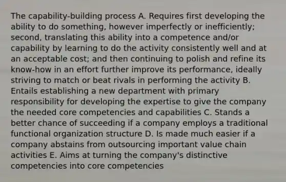 The capability-building process A. Requires first developing the ability to do something, however imperfectly or inefficiently; second, translating this ability into a competence and/or capability by learning to do the activity consistently well and at an acceptable cost; and then continuing to polish and refine its know-how in an effort further improve its performance, ideally striving to match or beat rivals in performing the activity B. Entails establishing a new department with primary responsibility for developing the expertise to give the company the needed core competencies and capabilities C. Stands a better chance of succeeding if a company employs a traditional functional organization structure D. Is made much easier if a company abstains from outsourcing important value chain activities E. Aims at turning the company's distinctive competencies into core competencies