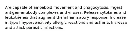 Are capable of amoeboid movement and phagocytosis. Ingest antigen-antibody complexes and viruses. Release cytokines and leukotrienes that augment the inflammatory response. Increase in type I hypersensitivity allergic reactions and asthma. Increase and attack parasitic infections.