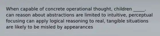 When capable of concrete operational thought, children _____. can reason about abstractions are limited to intuitive, perceptual focusing can apply logical reasoning to real, tangible situations are likely to be misled by appearances