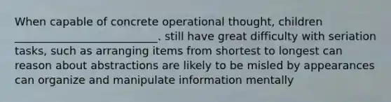 When capable of concrete operational thought, children __________________________. still have great difficulty with seriation tasks, such as arranging items from shortest to longest can reason about abstractions are likely to be misled by appearances can organize and manipulate information mentally