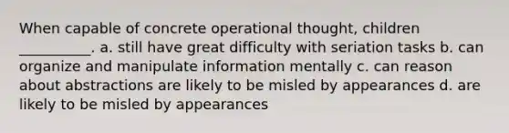 When capable of concrete operational thought, children __________. a. still have great difficulty with seriation tasks b. can organize and manipulate information mentally c. can reason about abstractions are likely to be misled by appearances d. are likely to be misled by appearances