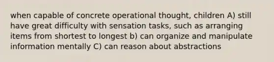 when capable of concrete operational thought, children A) still have great difficulty with sensation tasks, such as arranging items from shortest to longest b) can organize and manipulate information mentally C) can reason about abstractions