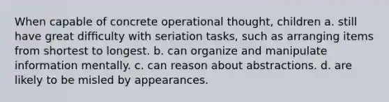 When capable of concrete operational thought, children a. still have great difﬁculty with seriation tasks, such as arranging items from shortest to longest. b. can organize and manipulate information mentally. c. can reason about abstractions. d. are likely to be misled by appearances.