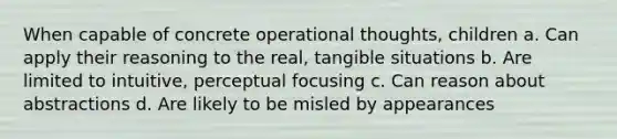 When capable of concrete operational thoughts, children a. Can apply their reasoning to the real, tangible situations b. Are limited to intuitive, perceptual focusing c. Can reason about abstractions d. Are likely to be misled by appearances