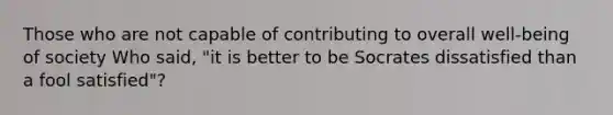 Those who are not capable of contributing to overall well-being of society Who said, "it is better to be Socrates dissatisfied than a fool satisfied"?