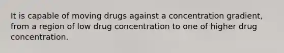 It is capable of moving drugs against a concentration gradient, from a region of low drug concentration to one of higher drug concentration.