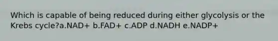 Which is capable of being reduced during either glycolysis or the Krebs cycle?a.NAD+ b.FAD+ c.ADP d.NADH e.NADP+