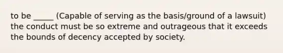 to be _____ (Capable of serving as the basis/ground of a lawsuit) the conduct must be so extreme and outrageous that it exceeds the bounds of decency accepted by society.