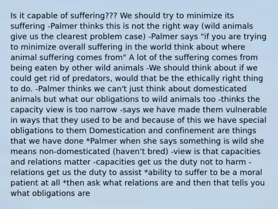 Is it capable of suffering??? We should try to minimize its suffering -Palmer thinks this is not the right way (wild animals give us the clearest problem case) -Palmer says "if you are trying to minimize overall suffering in the world think about where animal suffering comes from" A lot of the suffering comes from being eaten by other wild animals -We should think about if we could get rid of predators, would that be the ethically right thing to do. -Palmer thinks we can't just think about domesticated animals but what our obligations to wild animals too -thinks the capacity view is too narrow -says we have made them vulnerable in ways that they used to be and because of this we have special obligations to them Domestication and confinement are things that we have done *Palmer when she says something is wild she means non-domesticated (haven't bred) -view is that capacities and relations matter -capacities get us the duty not to harm -relations get us the duty to assist *ability to suffer to be a moral patient at all *then ask what relations are and then that tells you what obligations are