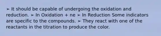 ➢ It should be capable of undergoing the oxidation and reduction. ➢ In Oxidation + ne ➢ In Reduction Some indicators are specific to the compounds. ➢ They react with one of the reactants in the titration to produce the color.