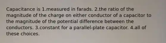 Capacitance is 1.measured in farads. 2.the ratio of the magnitude of the charge on either conductor of a capacitor to the magnitude of the potential difference between the conductors. 3.constant for a parallel-plate capacitor. 4.all of these choices.