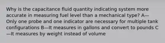 Why is the capacitance fluid quantity indicating system more accurate in measuring fuel level than a mechanical type? A—Only one probe and one indicator are necessary for multiple tank configurations B—It measures in gallons and convert to pounds C—It measures by weight instead of volume