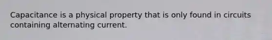 Capacitance is a physical property that is only found in circuits containing alternating current.