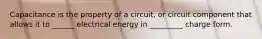 Capacitance is the property of a circuit, or circuit component that allows it to ______ electrical energy in _________ charge form.