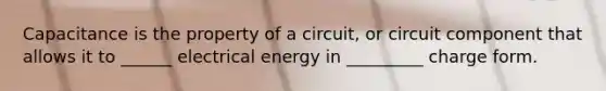 Capacitance is the property of a circuit, or circuit component that allows it to ______ electrical energy in _________ charge form.