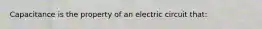 Capacitance is the property of an electric circuit that: