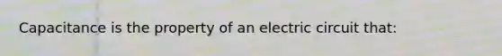 Capacitance is the property of an electric circuit that: