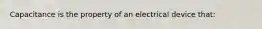 Capacitance is the property of an electrical device that: