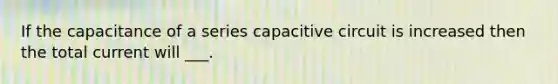 If the capacitance of a series capacitive circuit is increased then the total current will ___.